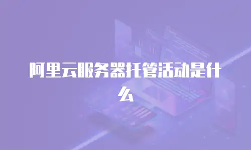阿里云服务器托管活动是什么