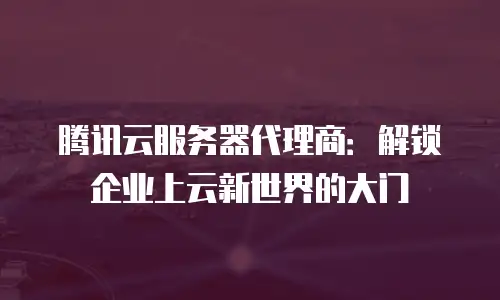 腾讯云服务器代理商：解锁企业上云新世界的大门
