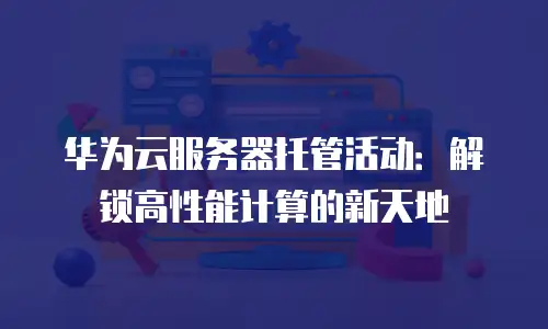 华为云服务器托管活动：解锁高性能计算的新天地