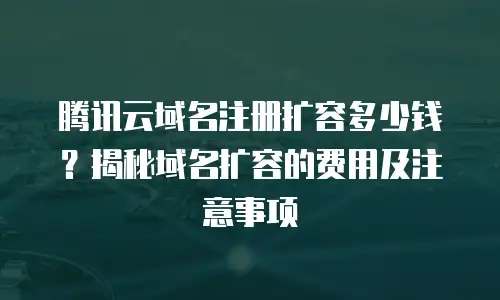 腾讯云域名注册扩容多少钱？揭秘域名扩容的费用及注意事项