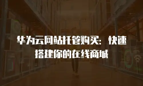 华为云网站托管购买：快速搭建你的在线商城