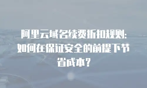 阿里云域名续费折扣规则：如何在保证安全的前提下节省成本？