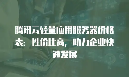 腾讯云轻量应用服务器价格表：性价比高，助力企业快速发展