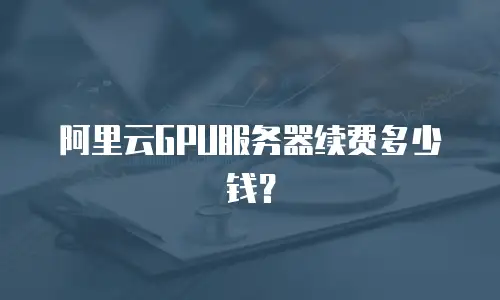 阿里云GPU服务器续费多少钱？
