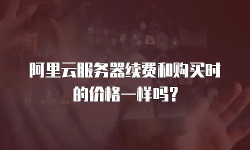 阿里云服务器续费和购买时的价格一样吗？