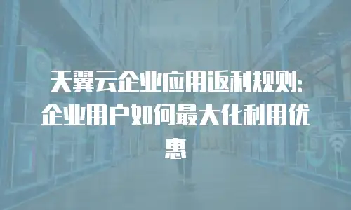 天翼云企业应用返利规则：企业用户如何最大化利用优惠