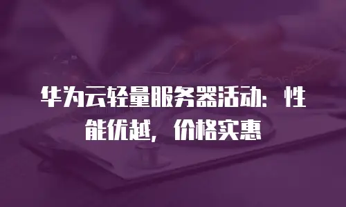 华为云轻量服务器活动：性能优越，价格实惠