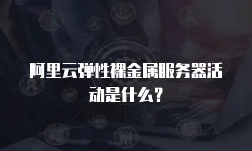 阿里云弹性裸金属服务器活动是什么？