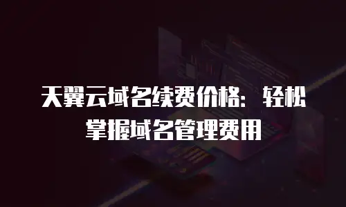 天翼云域名续费价格：轻松掌握域名管理费用