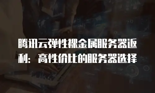 腾讯云弹性裸金属服务器返利：高性价比的服务器选择
