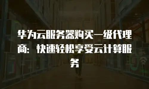 华为云服务器购买一级代理商：快速轻松享受云计算服务