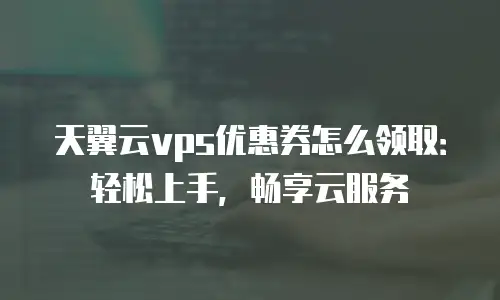 天翼云vps优惠券怎么领取：轻松上手，畅享云服务