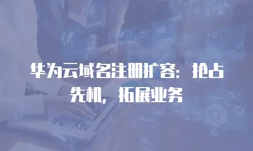华为云域名注册扩容：抢占先机，拓展业务