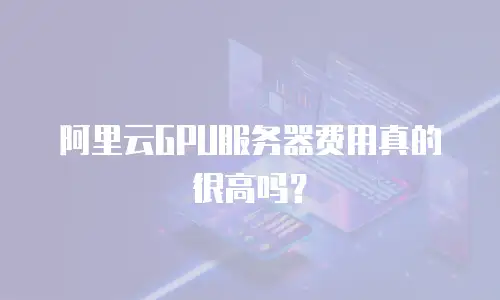 阿里云GPU服务器费用真的很高吗？