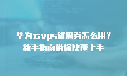 华为云vps优惠券怎么用？新手指南带你快速上手