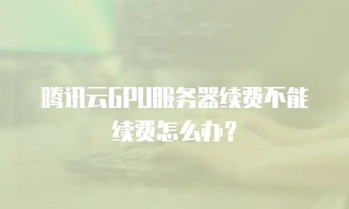 腾讯云GPU服务器续费不能续费怎么办？