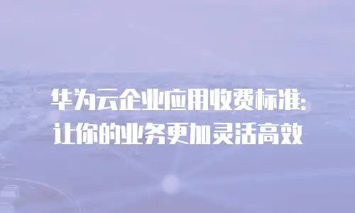 华为云企业应用收费标准：让你的业务更加灵活高效