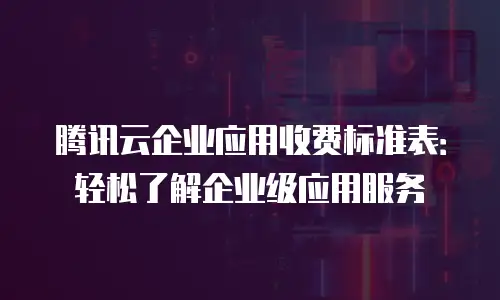 腾讯云企业应用收费标准表：轻松了解企业级应用服务