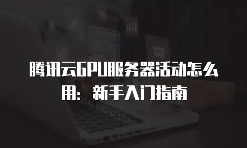 腾讯云GPU服务器活动怎么用：新手入门指南