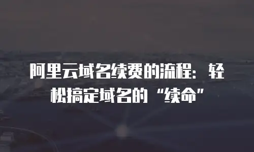 阿里云域名续费的流程：轻松搞定域名的&ldquo;续命&rdquo;