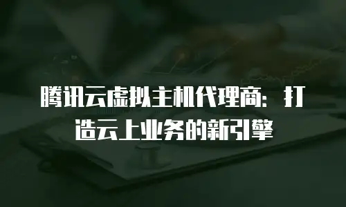 腾讯云虚拟主机代理商：打造云上业务的新引擎