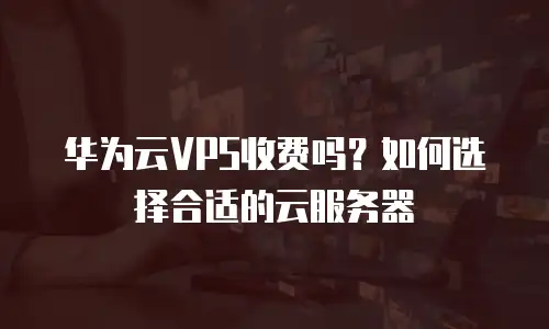 华为云VPS收费吗？如何选择合适的云服务器