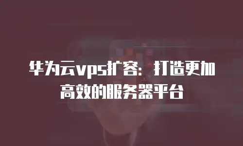 华为云vps扩容：打造更加高效的服务器平台
