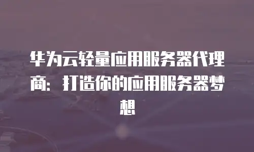 华为云轻量应用服务器代理商：打造你的应用服务器梦想