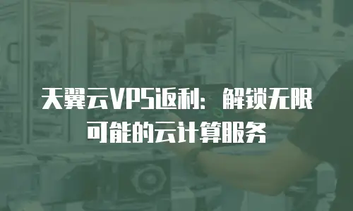 天翼云VPS返利：解锁无限可能的云计算服务