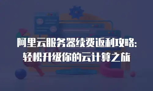 阿里云服务器续费返利攻略：轻松升级你的云计算之旅
