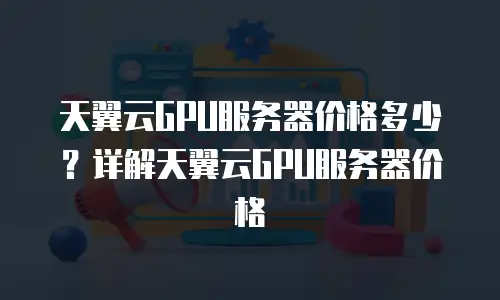 天翼云GPU服务器价格多少？详解天翼云GPU服务器价格