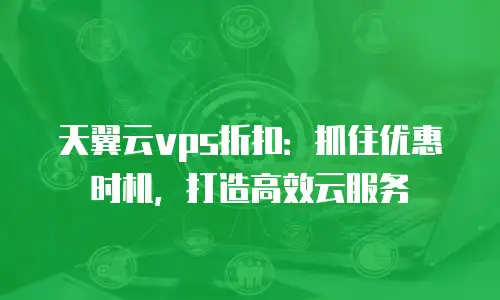 天翼云vps折扣：抓住优惠时机，打造高效云服务