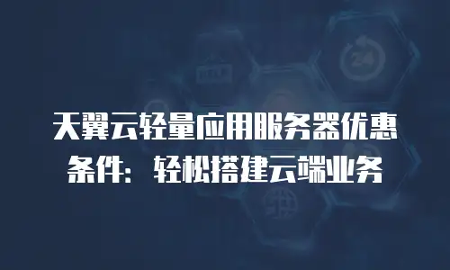 天翼云轻量应用服务器优惠条件：轻松搭建云端业务