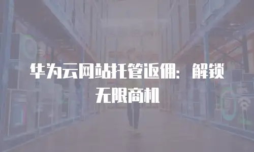 华为云网站托管返佣：解锁无限商机
