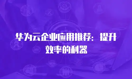 华为云企业应用推荐：提升效率的利器