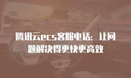腾讯云ecs客服电话：让问题解决得更快更高效