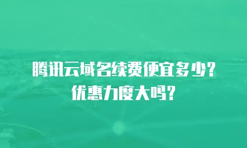 腾讯云域名续费便宜多少？优惠力度大吗？