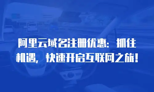 阿里云域名注册优惠：抓住机遇，快速开启互联网之旅！