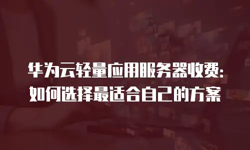华为云轻量应用服务器收费：如何选择最适合自己的方案
