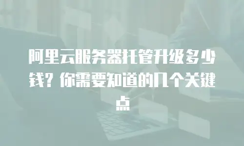 阿里云服务器托管升级多少钱？你需要知道的几个关键点