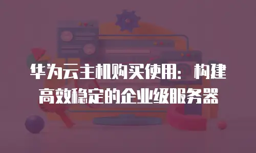 华为云主机购买使用：构建高效稳定的企业级服务器