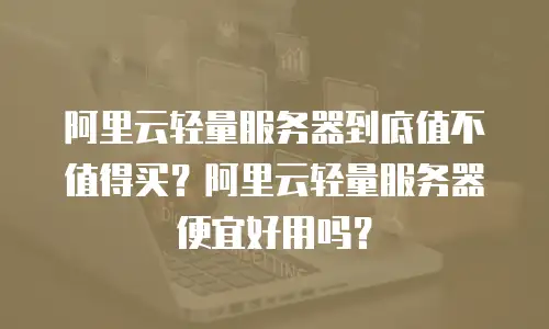 阿里云轻量服务器到底值不值得买？阿里云轻量服务器便宜好用吗？
