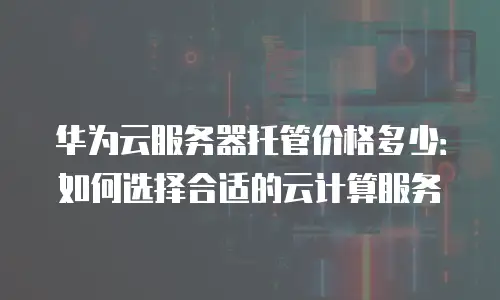 华为云服务器托管价格多少：如何选择合适的云计算服务