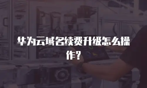 华为云域名续费升级怎么操作？