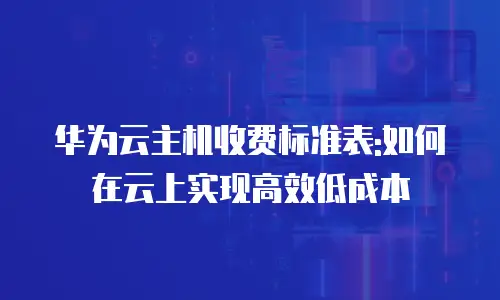 华为云主机收费标准表:如何在云上实现高效低成本