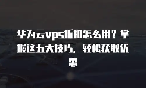 华为云vps折扣怎么用？掌握这五大技巧，轻松获取优惠