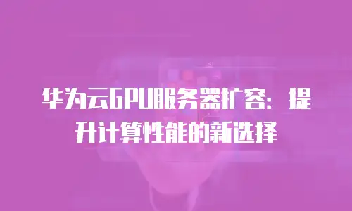 华为云GPU服务器扩容：提升计算性能的新选择