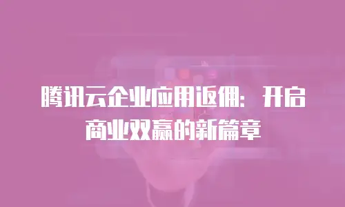 腾讯云企业应用返佣：开启商业双赢的新篇章