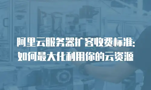 阿里云服务器扩容收费标准:如何最大化利用你的云资源