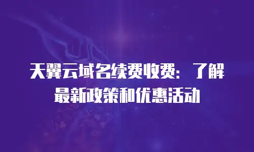 天翼云域名续费收费：了解最新政策和优惠活动